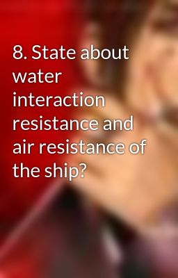8. State about water interaction resistance and air resistance of the ship?