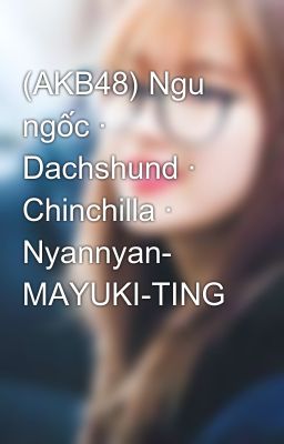 (AKB48) Ngu ngốc · Dachshund · Chinchilla · Nyannyan- MAYUKI-TING