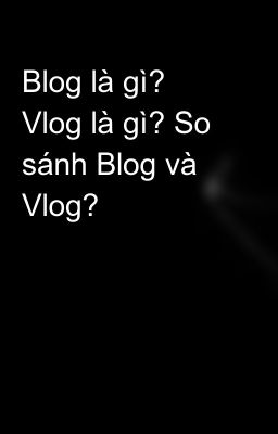 Blog là gì? Vlog là gì? So sánh Blog và Vlog?