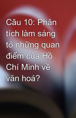 Câu 10: Phân tích làm sáng tỏ những quan điểm của Hồ Chí Minh về văn hoá?