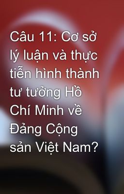 Câu 11: Cơ sở lý luận và thực tiễn hình thành tư tưởng Hồ Chí Minh về Đảng Cộng sản Việt Nam?