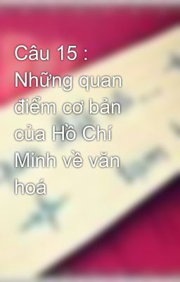 Câu 15 : Những quan điểm cơ bản của Hồ Chí Minh về văn hoá
