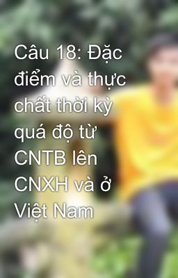 Câu 18: Đặc điểm và thực chất thời kỳ quá độ từ CNTB lên CNXH và ở Việt Nam