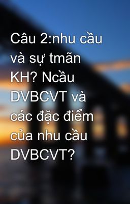 Câu 2:nhu cầu và sự tmãn KH? Ncầu DVBCVT và các đặc điểm của nhu cầu DVBCVT?