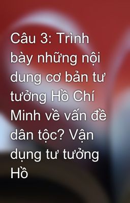 Câu 3: Trình bày những nội dung cơ bản tư tưởng Hồ Chí Minh về vấn đề dân tộc? Vận dụng tư tưởng Hồ