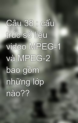 Câu 38 : cấu trúc số liệu video MPEG-1 và MPEG-2 bao gồm những lớp nào??