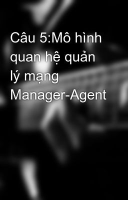 Câu 5:Mô hình quan hệ quản lý mạng Manager-Agent