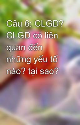 Câu 6: CLGD? CLGD có liên quan đến những yếu tố nào? tại sao?