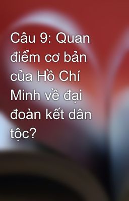 Câu 9: Quan điểm cơ bản của Hồ Chí Minh về đại đoàn kết dân tộc?