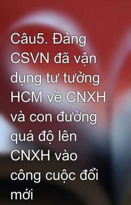 Câu5. Đảng CSVN đã vận dụng tư tưởng HCM về CNXH và con đường quá độ lên CNXH vào công cuộc đổi mới