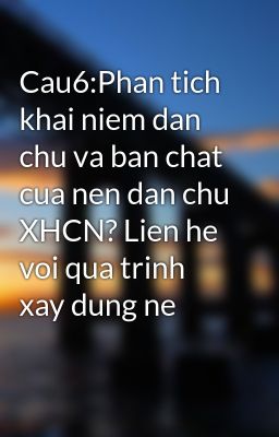 Cau6:Phan tich khai niem dan chu va ban chat cua nen dan chu XHCN? Lien he voi qua trinh xay dung ne