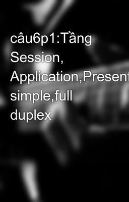 câu6p1:Tầng Session, Application,Presentation.truyền simple,full duplex