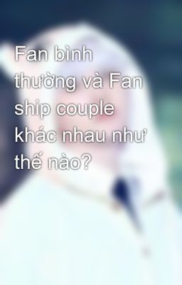 Fan bình thường và Fan ship couple khác nhau như thế nào?