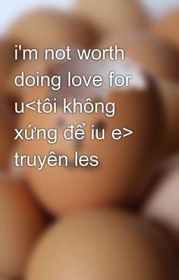 i'm not worth doing love for u<tôi không xứng để iu e> truyên les