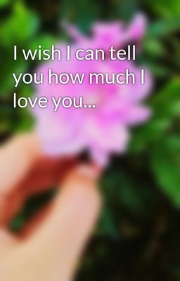 I wish I can tell you how much I love you...