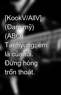 [KookV/AllV] (Đam mỹ) (ABO) Taehyung; em là của tôi. Đừng hòng trốn thoát.
