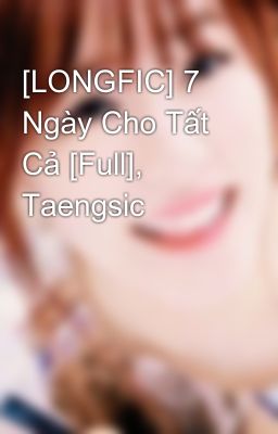 [LONGFIC] 7 Ngày Cho Tất Cả [Full], Taengsic