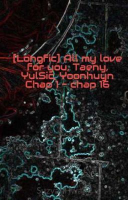 [Longfic] All my love for you, Taeny, YulSic, Yoonhuyn Chap 1 - chap 18