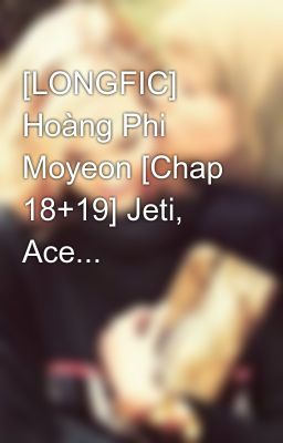 [LONGFIC] Hoàng Phi Moyeon [Chap 18+19] Jeti, Ace...