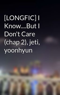 [LONGFIC] I Know....But I Don't Care (chap 2), jeti, yoonhyun