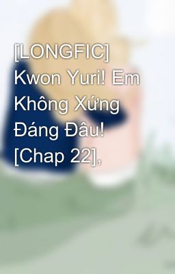 [LONGFIC] Kwon Yuri! Em Không Xứng Đáng Đâu! [Chap 22],