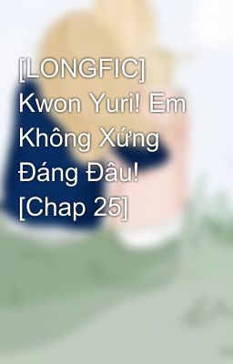 [LONGFIC] Kwon Yuri! Em Không Xứng Đáng Đâu! [Chap 25]