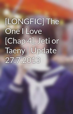 [LONGFIC] The One I Love [Chap 4], Jeti or Taeny | Update 27.7.2013