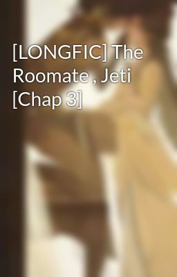 [LONGFIC] The Roomate , Jeti [Chap 3]