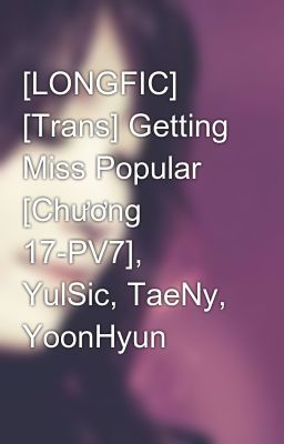 [LONGFIC] [Trans] Getting Miss Popular [Chương 17-PV7], YulSic, TaeNy, YoonHyun