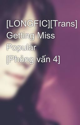 [LONGFIC][Trans] Getting Miss Popular [Phỏng vấn 4]
