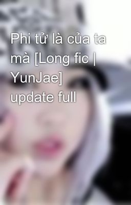 Phi tử là của ta mà [Long fic | YunJae] update full