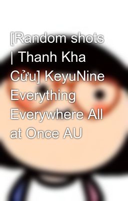 [Random shots | Thanh Kha Cửu] KeyuNine Everything Everywhere All at Once AU