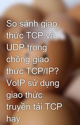 So sánh giao thức TCP và UDP trong chồng giao thức TCP/IP? VoIP sử dụng giao thức truyền tải TCP hay