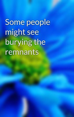 Some people might see burying the remnants