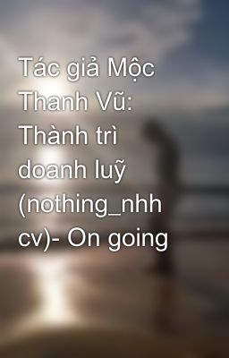 Tác giả Mộc Thanh Vũ: Thành trì doanh luỹ (nothing_nhh cv)- On going