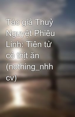 Tác giả Thuỷ Nguyệt Phiêu Linh: Tiên tử có thịt ăn (nothing_nhh cv)