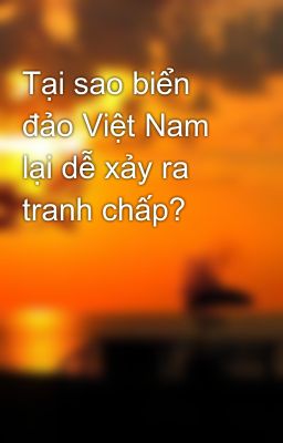 Tại sao biển đảo Việt Nam lại dễ xảy ra tranh chấp?