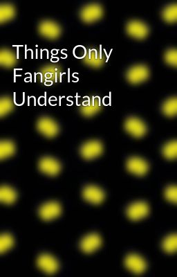 Things Only Fangirls Understand
