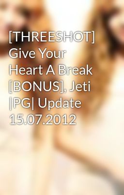 [THREESHOT] Give Your Heart A Break [BONUS], Jeti |PG| Update 15.07.2012