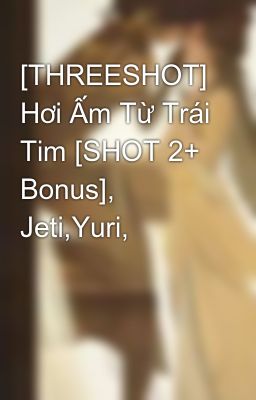 [THREESHOT] Hơi Ấm Từ Trái Tim [SHOT 2+ Bonus], Jeti,Yuri,