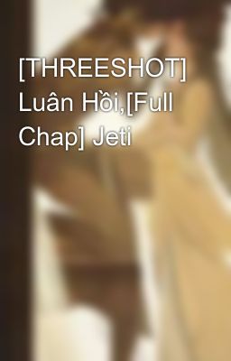 [THREESHOT] Luân Hồi,[Full Chap] Jeti