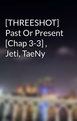 [THREESHOT] Past Or Present [Chap 3-3] , Jeti, TaeNy