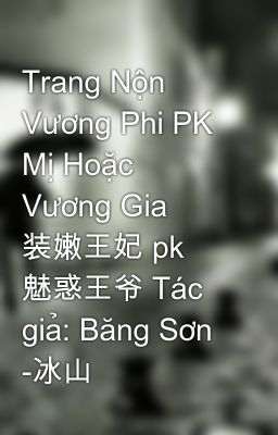 Trang Nộn Vương Phi PK Mị Hoặc Vương Gia 装嫩王妃 pk 魅惑王爷 Tác giả: Băng Sơn -冰山