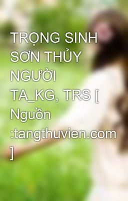 TRỌNG SINH SƠN THỦY NGƯỜI TA_KG, TRS [ Nguồn :tangthuvien.com ]