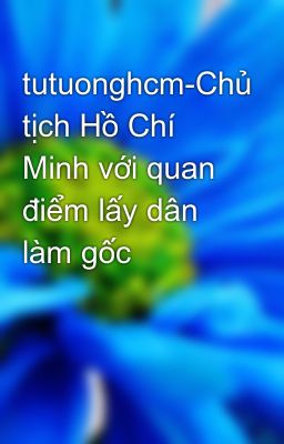 tutuonghcm-Chủ tịch Hồ Chí Minh với quan điểm lấy dân làm gốc