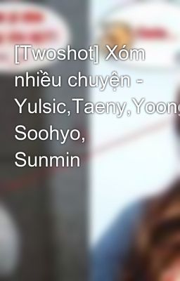 [Twoshot] Xóm nhiều chuyện - Yulsic,Taeny,Yoonghuyn, Soohyo, Sunmin