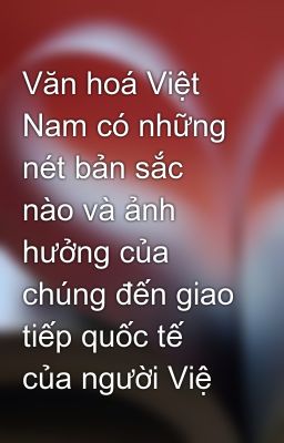 Văn hoá Việt Nam có những nét bản sắc nào và ảnh hưởng của chúng đến giao tiếp quốc tế của người Việ