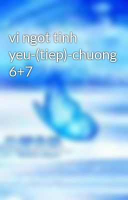 vi ngot tinh yeu-(tiep)-chuong 6+7
