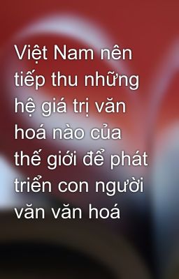 Việt Nam nên tiếp thu những hệ giá trị văn hoá nào của thế giới để phát triển con người văn văn hoá